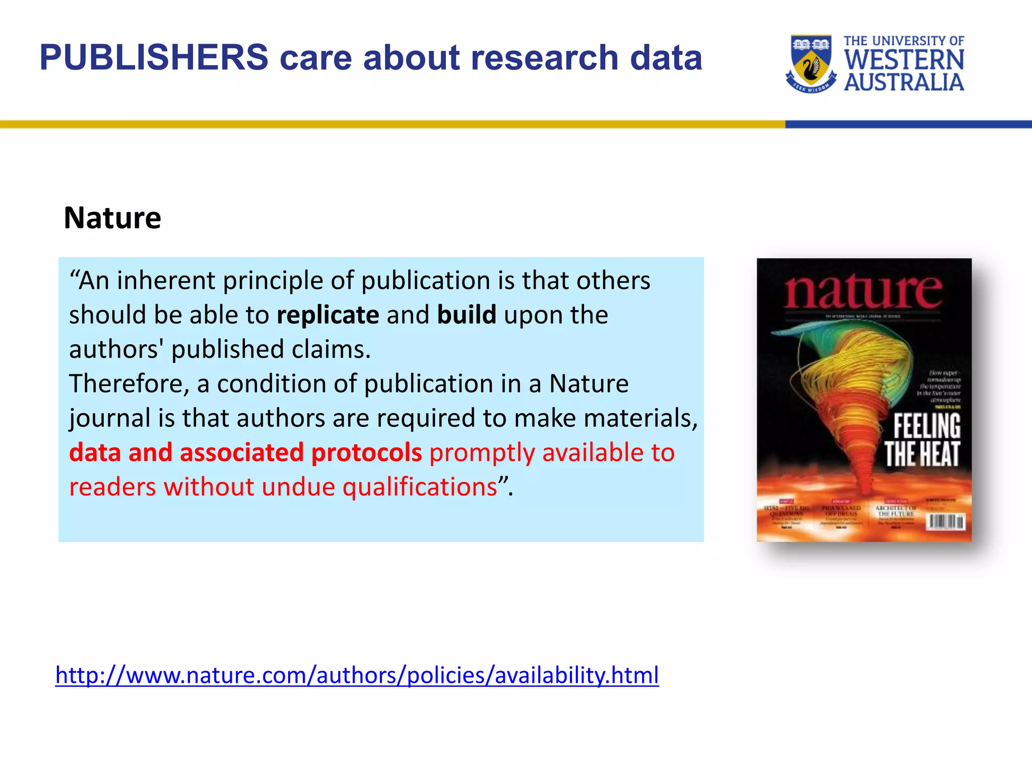 Nature
“An inherent principle of publication is that others
should be able to replicate and build upon the
authors' published claims.
Therefore, a condition of publication in a Nature
journal is that authors are required to make materials,
data and associated protocols promptly available to
readers without undue qualifications”.
PUBLISHERS care about research data
http://www.nature.com/authors/policies/availability.html
 