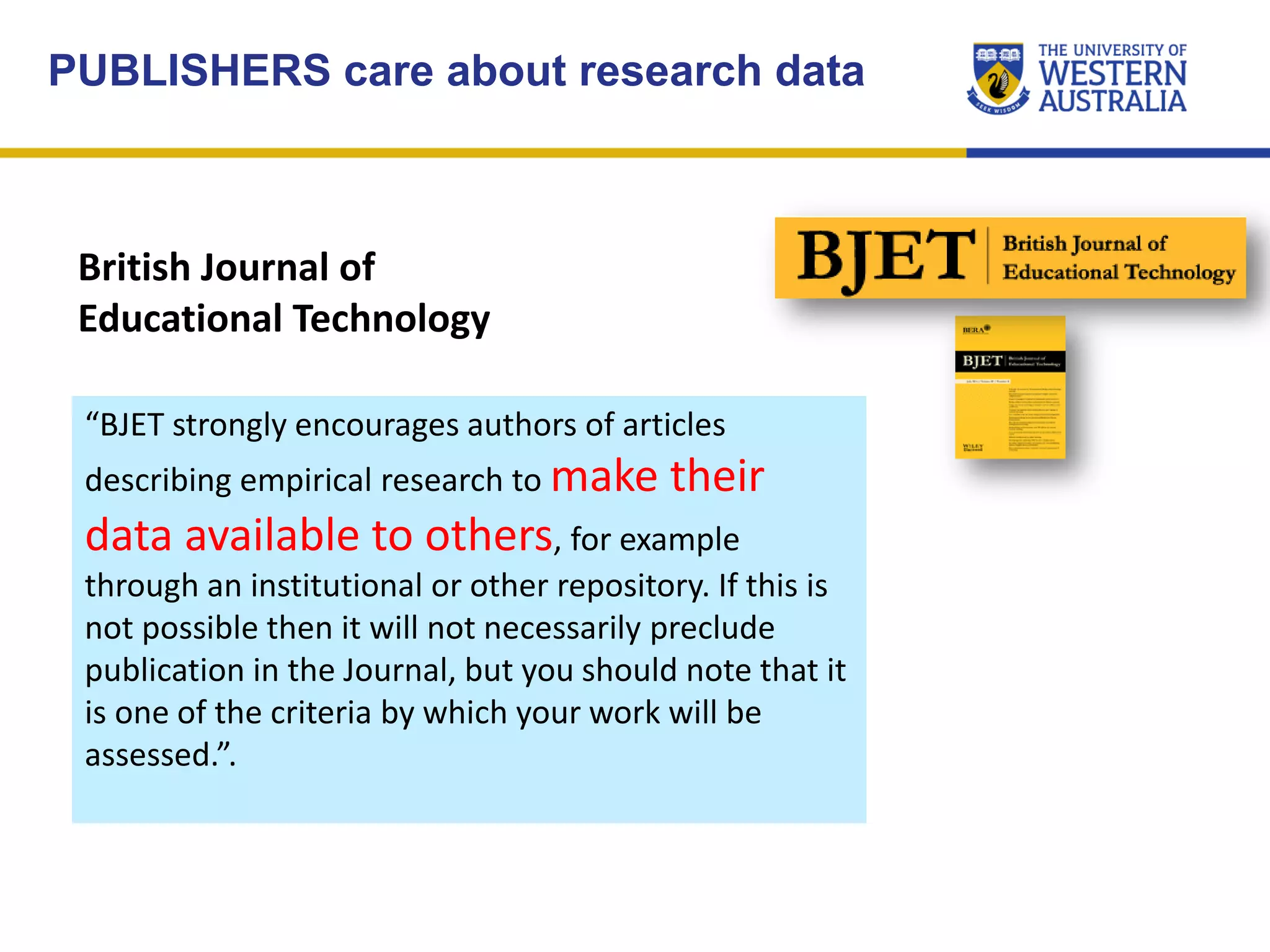 British Journal of
Educational Technology
“BJET strongly encourages authors of articles
describing empirical research to make their
data available to others, for example
through an institutional or other repository. If this is
not possible then it will not necessarily preclude
publication in the Journal, but you should note that it
is one of the criteria by which your work will be
assessed.”.
PUBLISHERS care about research data
 