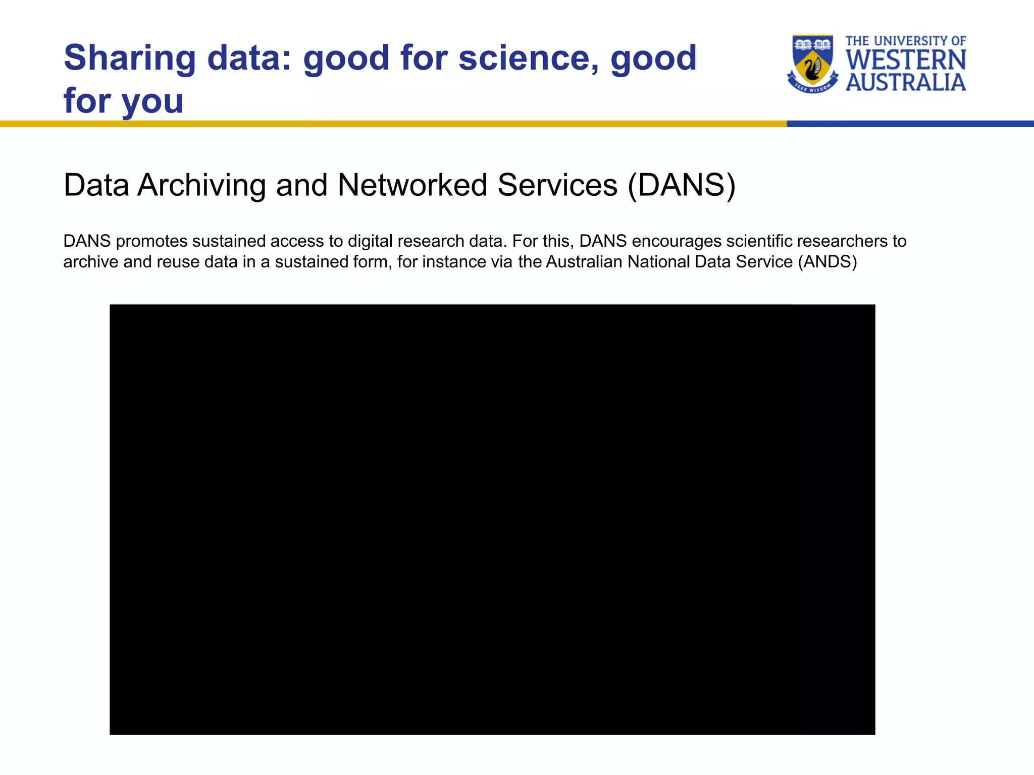 Data Archiving and Networked Services (DANS)
Sharing data: good for science, good
for you
DANS promotes sustained access to digital research data. For this, DANS encourages scientific researchers to
archive and reuse data in a sustained form, for instance via the Australian National Data Service (ANDS)
 