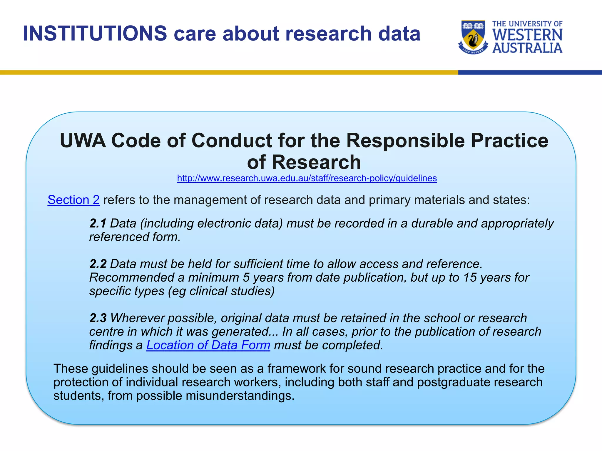 INSTITUTIONS care about research data
UWA Code of Conduct for the Responsible Practice
of Research
http://www.research.uwa.edu.au/staff/research-policy/guidelines
Section 2 refers to the management of research data and primary materials and states:
2.1 Data (including electronic data) must be recorded in a durable and appropriately
referenced form.
2.2 Data must be held for sufficient time to allow access and reference.
Recommended a minimum 5 years from date publication, but up to 15 years for
specific types (eg clinical studies)
2.3 Wherever possible, original data must be retained in the school or research
centre in which it was generated... In all cases, prior to the publication of research
findings a Location of Data Form must be completed.
These guidelines should be seen as a framework for sound research practice and for the
protection of individual research workers, including both staff and postgraduate research
students, from possible misunderstandings.
 