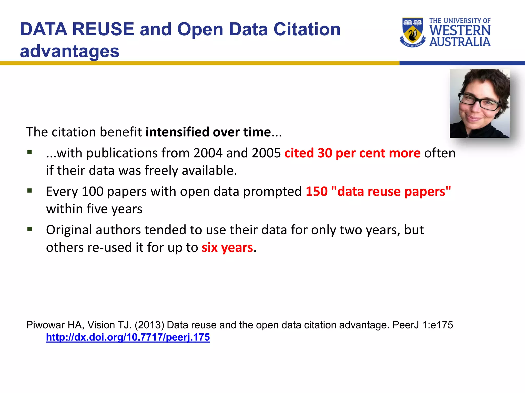 DATA REUSE and Open Data Citation
advantages
The citation benefit intensified over time...
 ...with publications from 2004 and 2005 cited 30 per cent more often
if their data was freely available.
 Every 100 papers with open data prompted 150 "data reuse papers"
within five years
 Original authors tended to use their data for only two years, but
others re-used it for up to six years.
Piwowar HA, Vision TJ. (2013) Data reuse and the open data citation advantage. PeerJ 1:e175
http://dx.doi.org/10.7717/peerj.175
 