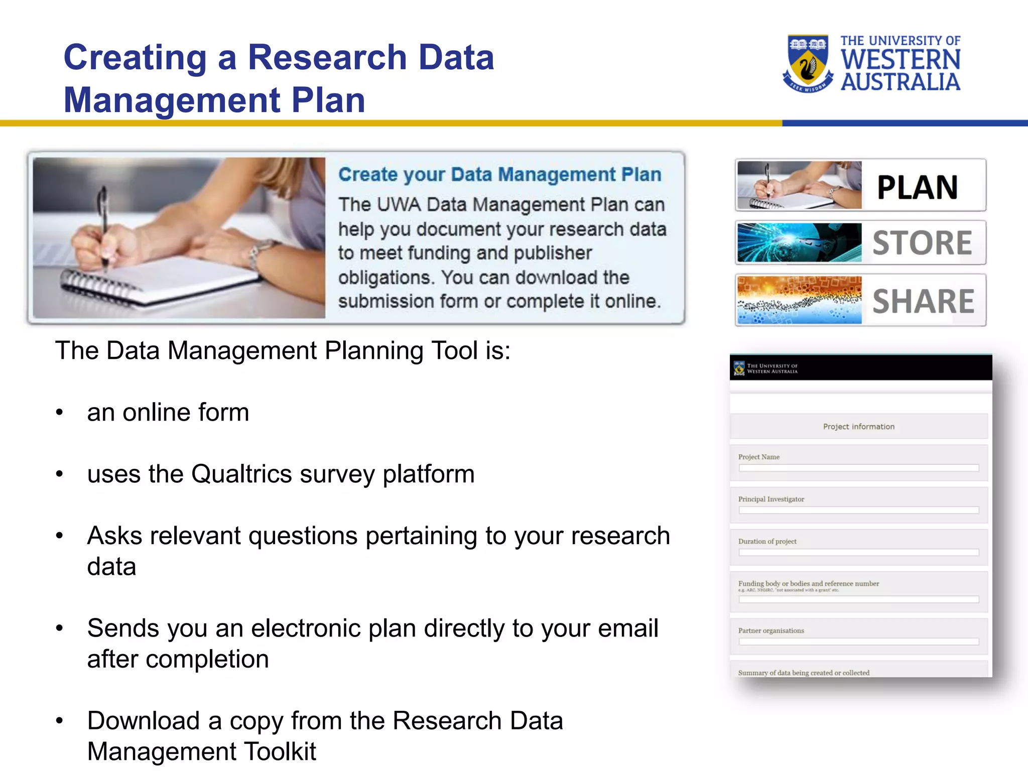 Creating a Research Data
Management Plan
The Data Management Planning Tool is:
• an online form
• uses the Qualtrics survey platform
• Asks relevant questions pertaining to your research
data
• Sends you an electronic plan directly to your email
after completion
• Download a copy from the Research Data
Management Toolkit
 