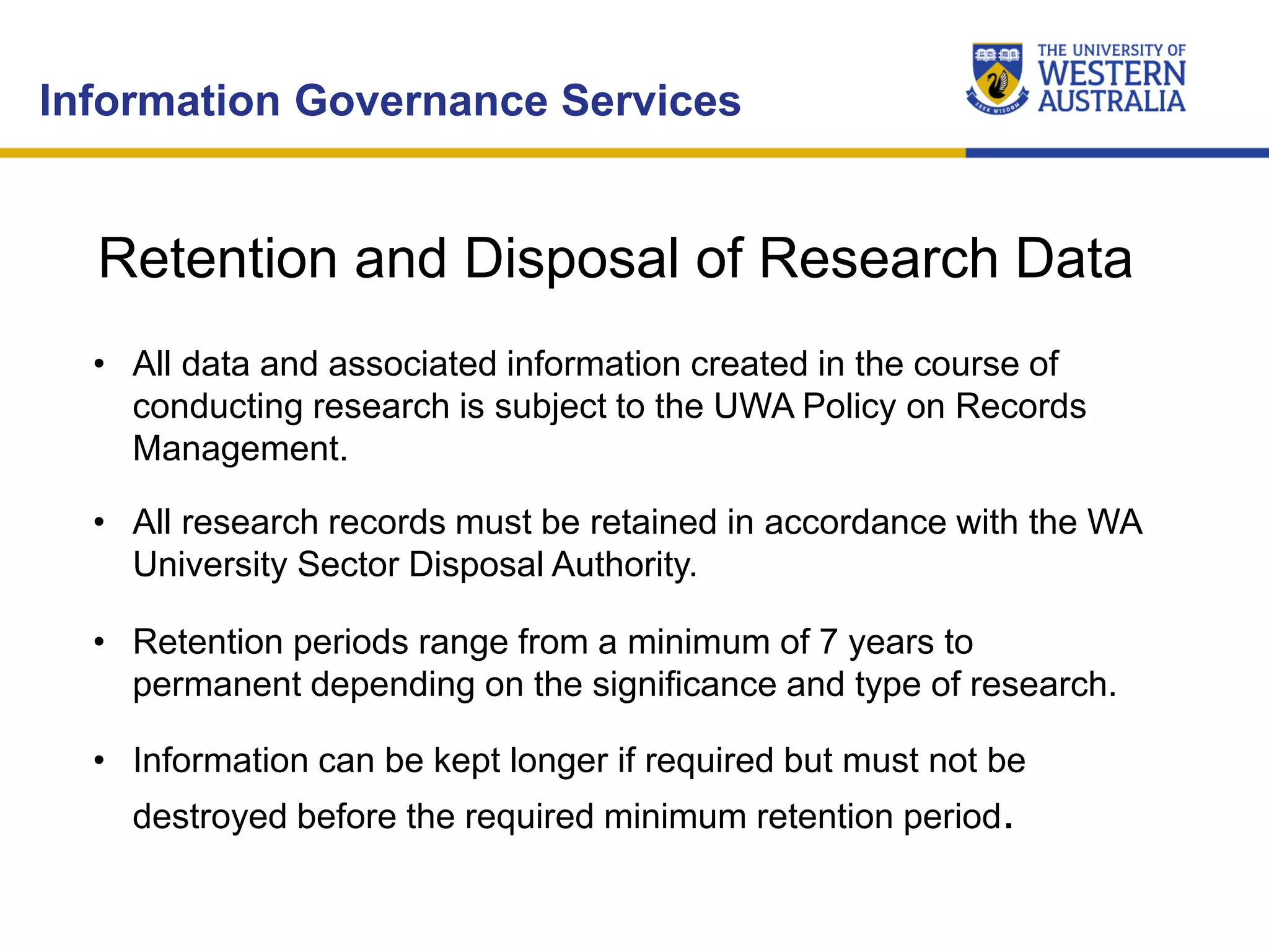 • All data and associated information created in the course of
conducting research is subject to the UWA Policy on Records
Management.
• All research records must be retained in accordance with the WA
University Sector Disposal Authority.
• Retention periods range from a minimum of 7 years to
permanent depending on the significance and type of research.
• Information can be kept longer if required but must not be
destroyed before the required minimum retention period.
Information Governance Services
Retention and Disposal of Research Data
 