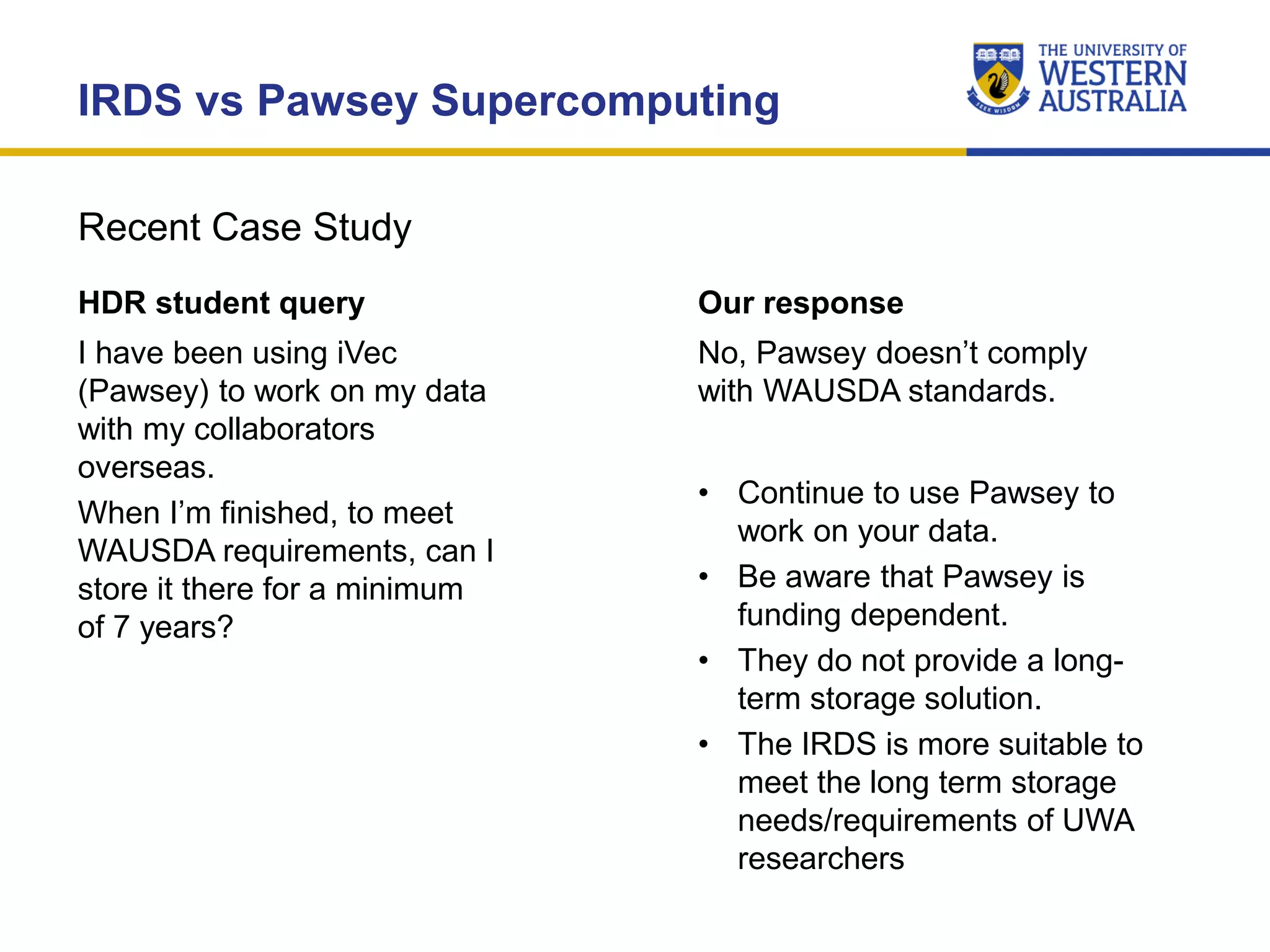 Recent Case Study
IRDS vs Pawsey Supercomputing
HDR student query
I have been using iVec
(Pawsey) to work on my data
with my collaborators
overseas.
When I’m finished, to meet
WAUSDA requirements, can I
store it there for a minimum
of 7 years?
Our response
No, Pawsey doesn’t comply
with WAUSDA standards.
• Continue to use Pawsey to
work on your data.
• Be aware that Pawsey is
funding dependent.
• They do not provide a long-
term storage solution.
• The IRDS is more suitable to
meet the long term storage
needs/requirements of UWA
researchers
 