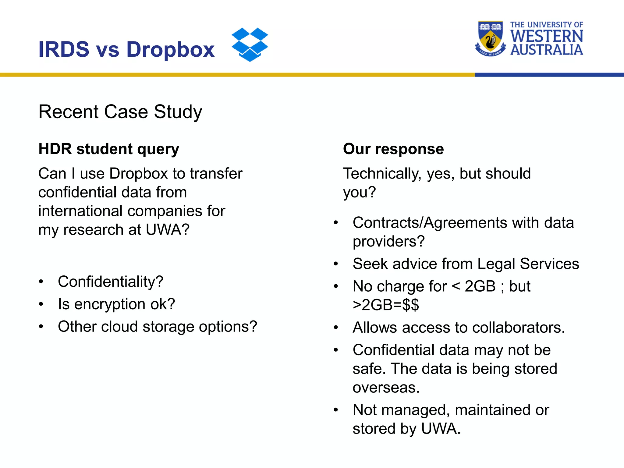 Recent Case Study
IRDS vs Dropbox
HDR student query
Can I use Dropbox to transfer
confidential data from
international companies for
my research at UWA?
• Confidentiality?
• Is encryption ok?
• Other cloud storage options?
Our response
Technically, yes, but should
you?
• Contracts/Agreements with data
providers?
• Seek advice from Legal Services
• No charge for < 2GB ; but
>2GB=$$
• Allows access to collaborators.
• Confidential data may not be
safe. The data is being stored
overseas.
• Not managed, maintained or
stored by UWA.
 