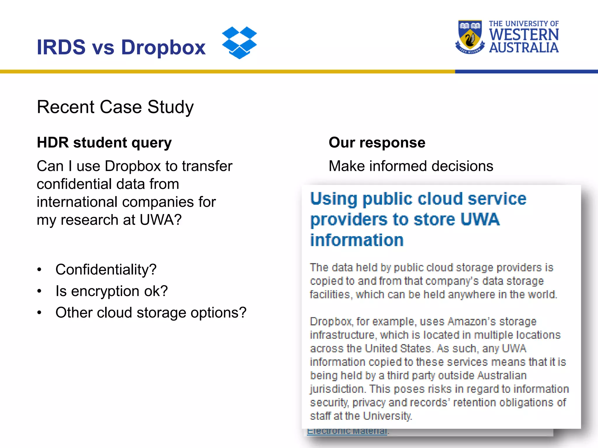 Recent Case Study
IRDS vs Dropbox
HDR student query
Can I use Dropbox to transfer
confidential data from
international companies for
my research at UWA?
• Confidentiality?
• Is encryption ok?
• Other cloud storage options?
Our response
Make informed decisions
• UWA’s Information Governance
Services (IGS) provide guidance
on using public cloud storage.
– http://www.igs.uwa.edu.au/p
olicies/guides/auth/cloud-
storage
 