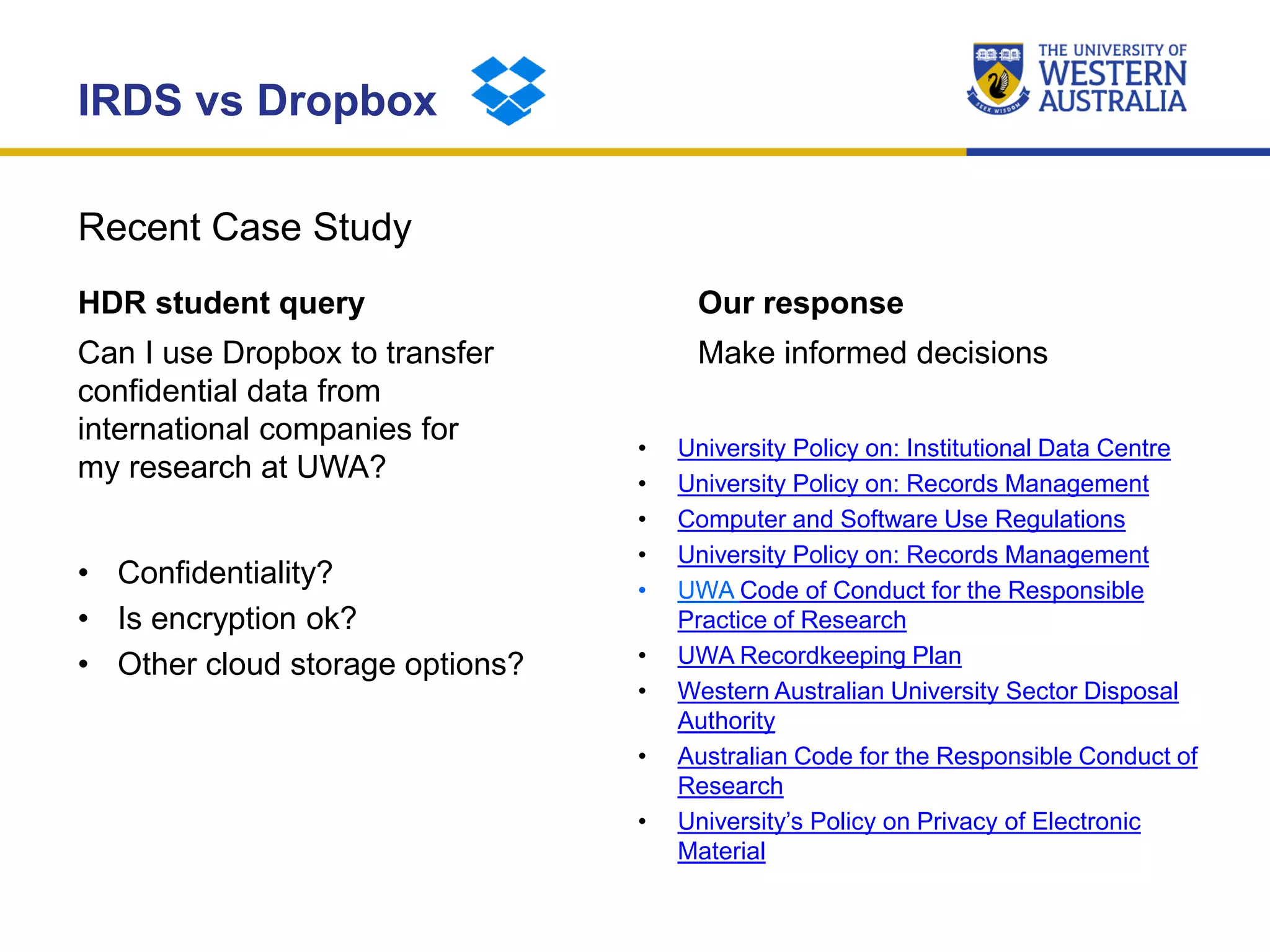 Recent Case Study
IRDS vs Dropbox
HDR student query
Can I use Dropbox to transfer
confidential data from
international companies for
my research at UWA?
• Confidentiality?
• Is encryption ok?
• Other cloud storage options?
Our response
Make informed decisions
• University Policy on: Institutional Data Centre
• University Policy on: Records Management
• Computer and Software Use Regulations
• University Policy on: Records Management
• UWA Code of Conduct for the Responsible
Practice of Research
• UWA Recordkeeping Plan
• Western Australian University Sector Disposal
Authority
• Australian Code for the Responsible Conduct of
Research
• University’s Policy on Privacy of Electronic
Material
 