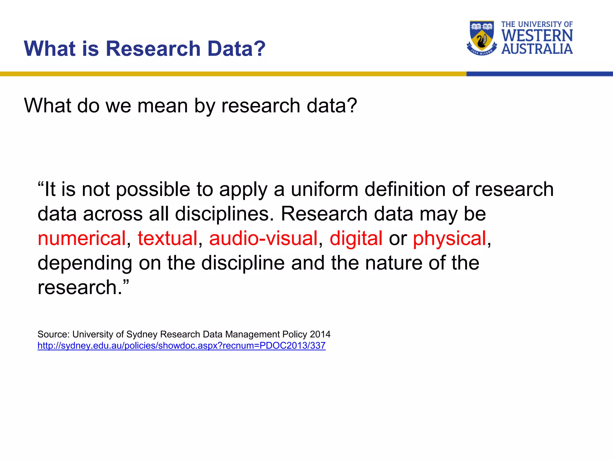 What do we mean by research data?
What is Research Data?
“It is not possible to apply a uniform definition of research
data across all disciplines. Research data may be
numerical, textual, audio-visual, digital or physical,
depending on the discipline and the nature of the
research.”
Source: University of Sydney Research Data Management Policy 2014
http://sydney.edu.au/policies/showdoc.aspx?recnum=PDOC2013/337
 