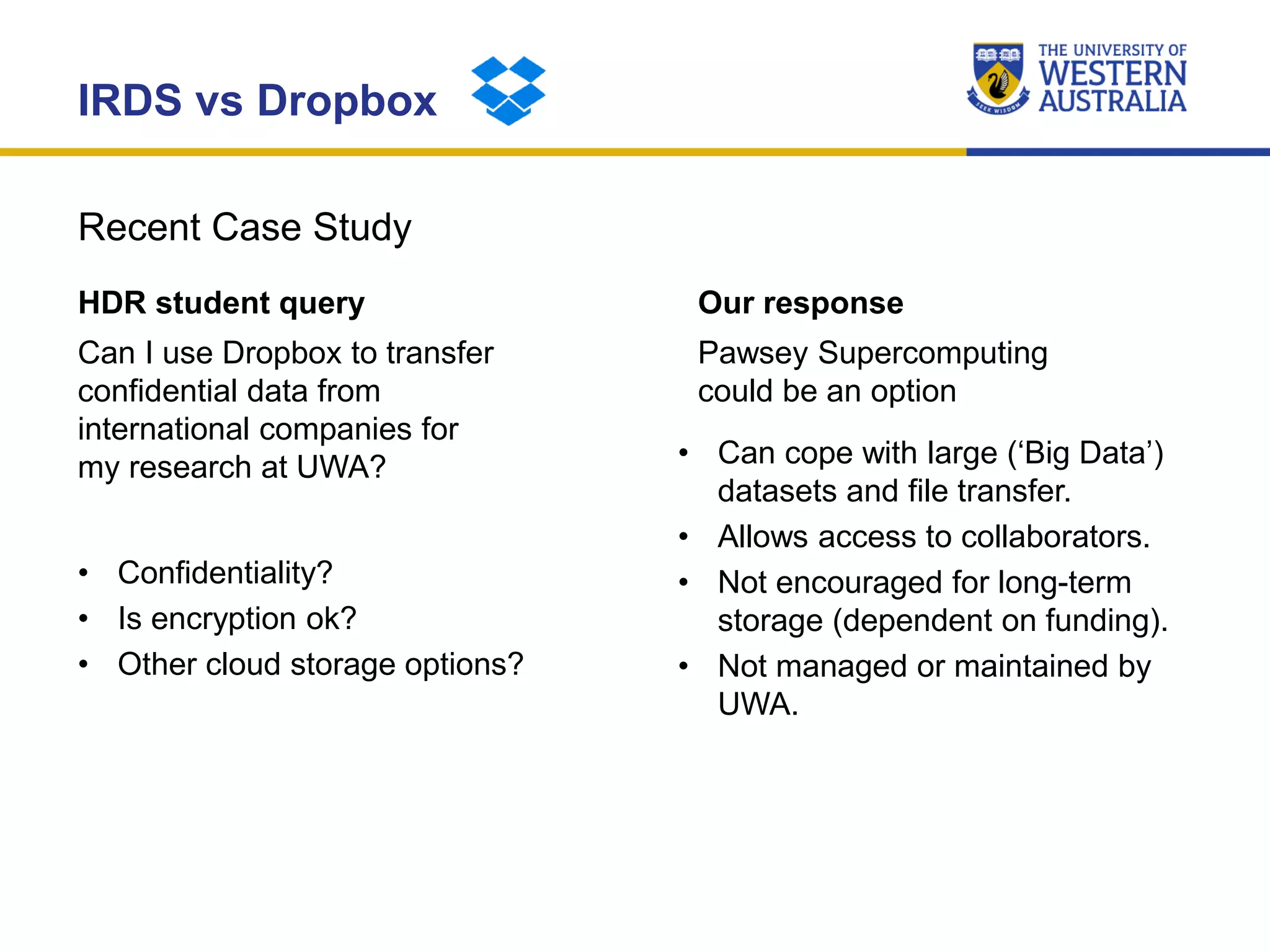 Recent Case Study
IRDS vs Dropbox
HDR student query
Can I use Dropbox to transfer
confidential data from
international companies for
my research at UWA?
• Confidentiality?
• Is encryption ok?
• Other cloud storage options?
Our response
Pawsey Supercomputing
could be an option
• Can cope with large (‘Big Data’)
datasets and file transfer.
• Allows access to collaborators.
• Not encouraged for long-term
storage (dependent on funding).
• Not managed or maintained by
UWA.
 