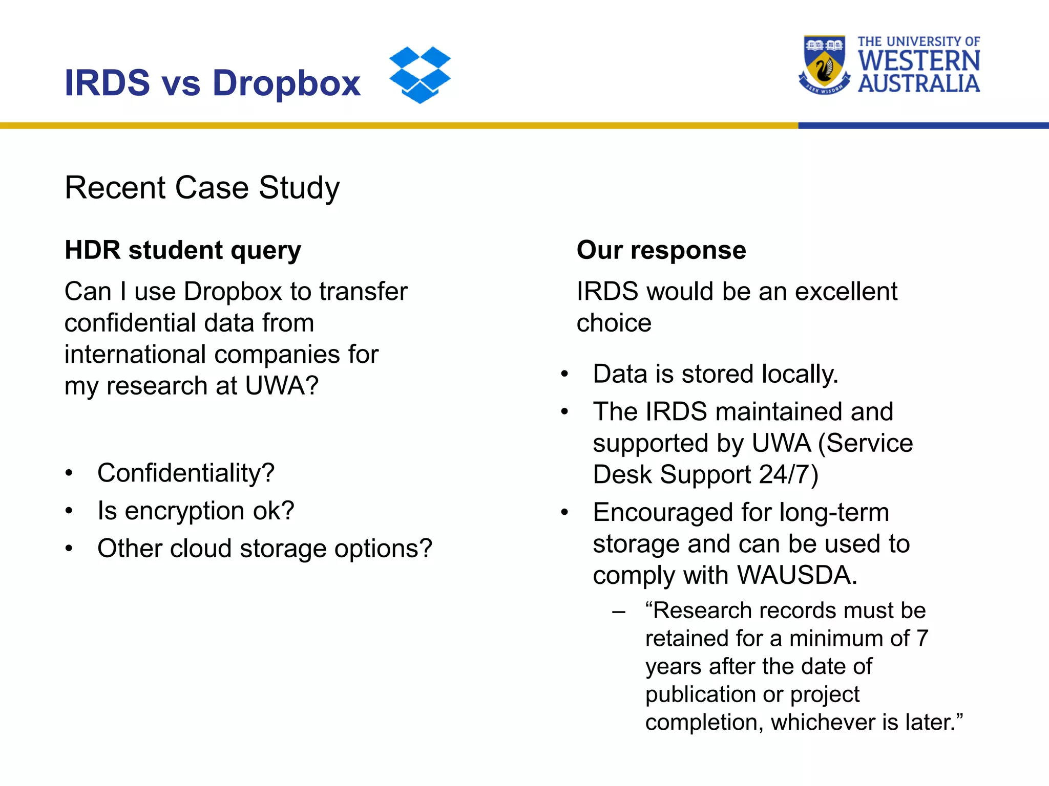 Recent Case Study
IRDS vs Dropbox
HDR student query
Can I use Dropbox to transfer
confidential data from
international companies for
my research at UWA?
• Confidentiality?
• Is encryption ok?
• Other cloud storage options?
Our response
IRDS would be an excellent
choice
• Data is stored locally.
• The IRDS maintained and
supported by UWA (Service
Desk Support 24/7)
• Encouraged for long-term
storage and can be used to
comply with WAUSDA.
– “Research records must be
retained for a minimum of 7
years after the date of
publication or project
completion, whichever is later.”
 