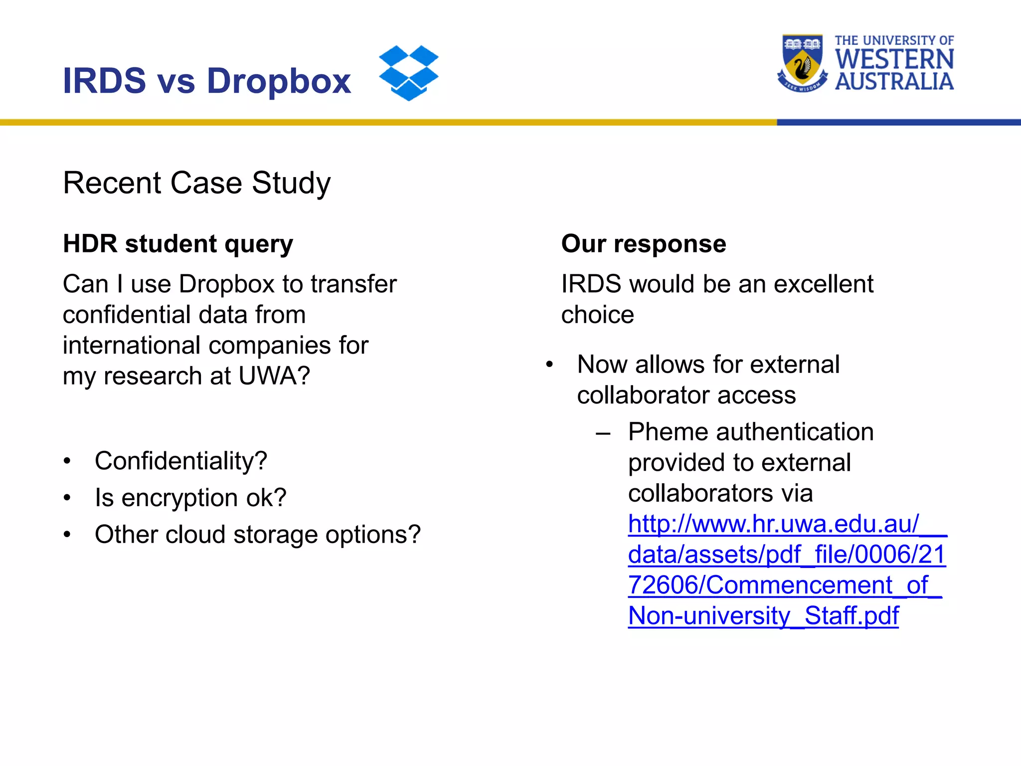 Recent Case Study
IRDS vs Dropbox
HDR student query
Can I use Dropbox to transfer
confidential data from
international companies for
my research at UWA?
• Confidentiality?
• Is encryption ok?
• Other cloud storage options?
Our response
IRDS would be an excellent
choice
• Now allows for external
collaborator access
– Pheme authentication
provided to external
collaborators via
http://www.hr.uwa.edu.au/__
data/assets/pdf_file/0006/21
72606/Commencement_of_
Non-university_Staff.pdf
 