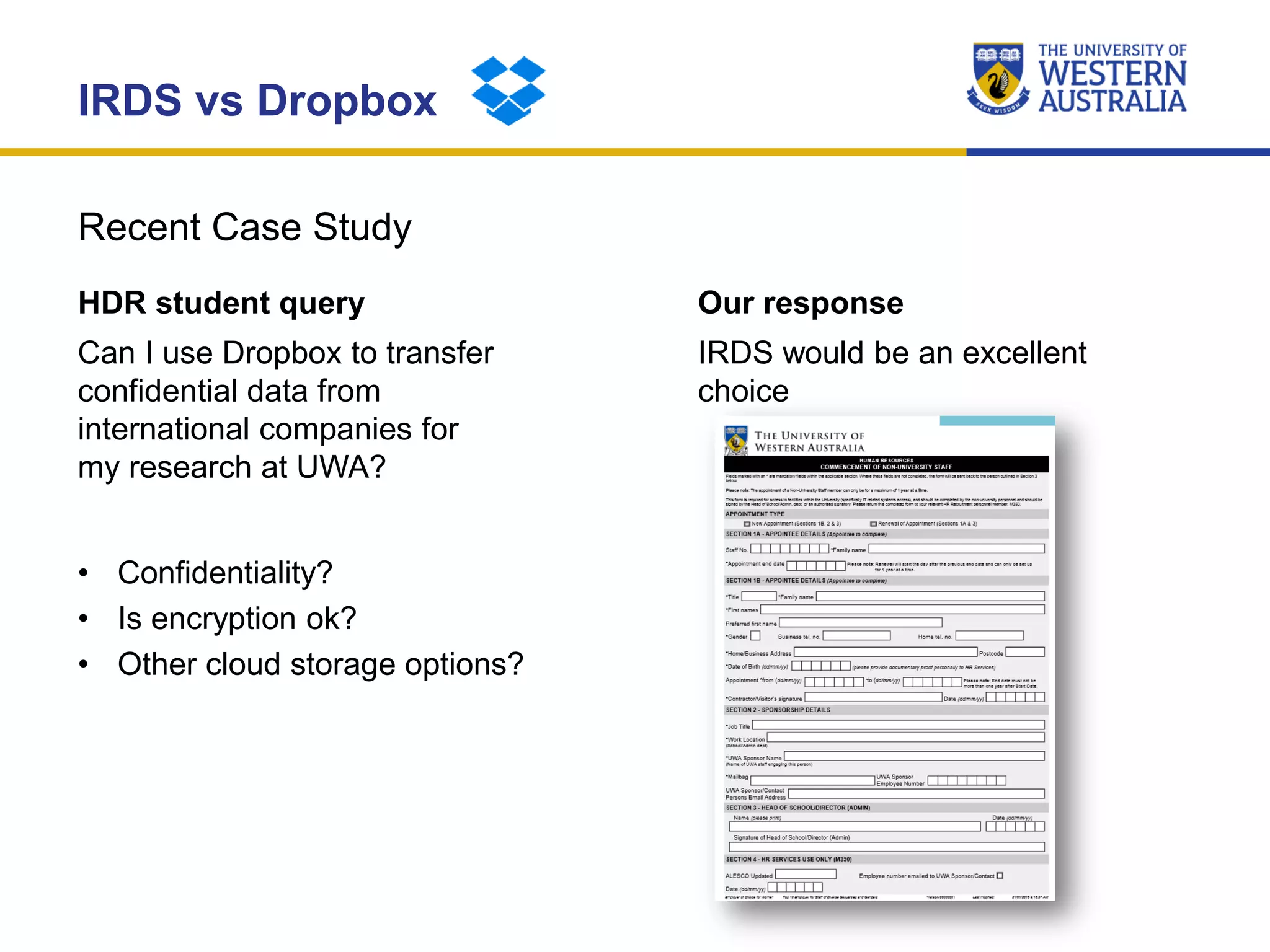 Recent Case Study
IRDS vs Dropbox
HDR student query
Can I use Dropbox to transfer
confidential data from
international companies for
my research at UWA?
• Confidentiality?
• Is encryption ok?
• Other cloud storage options?
Our response
IRDS would be an excellent
choice
 