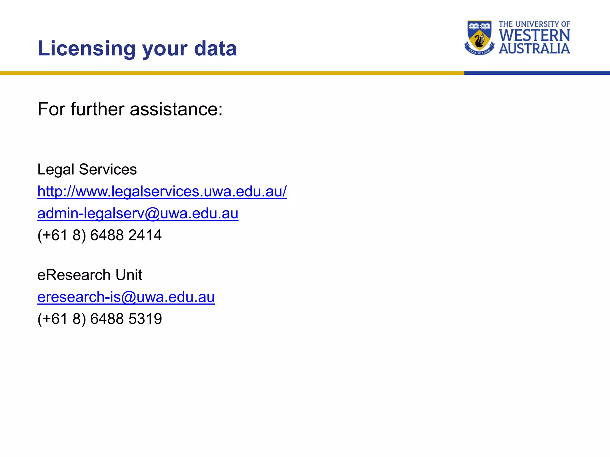 Licensing your data
Legal Services
http://www.legalservices.uwa.edu.au/
admin-legalserv@uwa.edu.au
(+61 8) 6488 2414
For further assistance:
eResearch Unit
eresearch-is@uwa.edu.au
(+61 8) 6488 5319
 