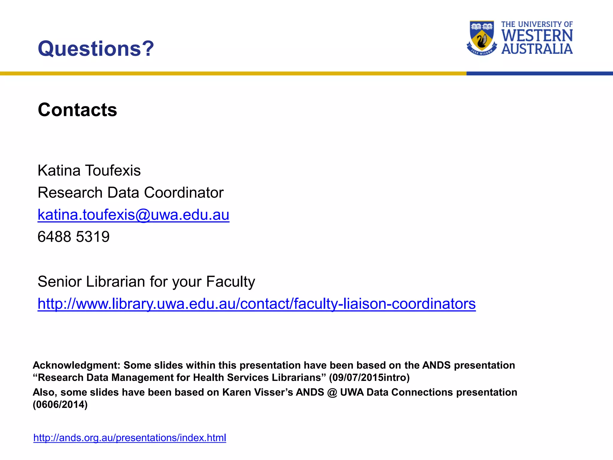 Contacts
Questions?
Katina Toufexis
Research Data Coordinator
katina.toufexis@uwa.edu.au
6488 5319
Acknowledgment: Some slides within this presentation have been based on the ANDS presentation
“Research Data Management for Health Services Librarians” (09/07/2015intro)
Also, some slides have been based on Karen Visser’s ANDS @ UWA Data Connections presentation
(0606/2014)
http://ands.org.au/presentations/index.html
Senior Librarian for your Faculty
http://www.library.uwa.edu.au/contact/faculty-liaison-coordinators
 