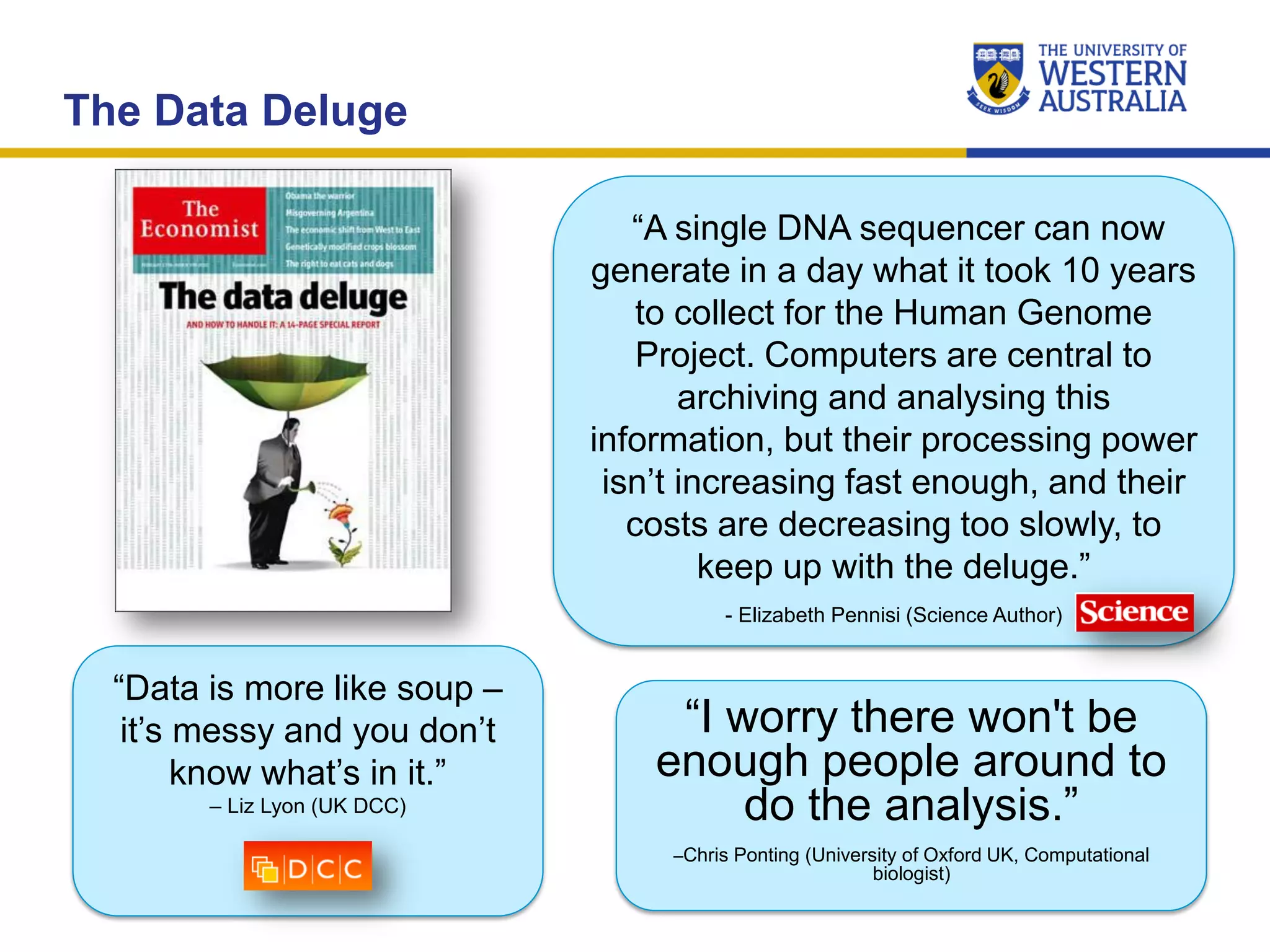 The Data Deluge
“Data is more like soup –
it’s messy and you don’t
know what’s in it.”
– Liz Lyon (UK DCC)
“I worry there won't be
enough people around to
do the analysis.”
–Chris Ponting (University of Oxford UK, Computational
biologist)
“A single DNA sequencer can now
generate in a day what it took 10 years
to collect for the Human Genome
Project. Computers are central to
archiving and analysing this
information, but their processing power
isn’t increasing fast enough, and their
costs are decreasing too slowly, to
keep up with the deluge.”
- Elizabeth Pennisi (Science Author)
 
