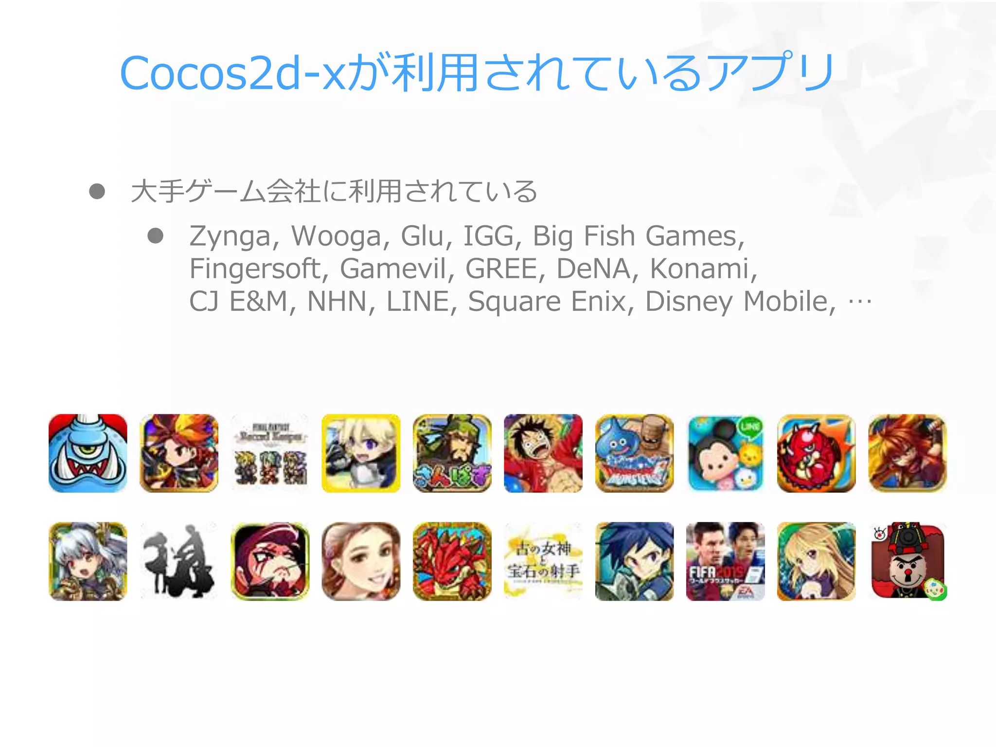 Cocos2d-xが利用されているアプリ
 大手ゲーム会社に利用されている
 Zynga, Wooga, Glu, IGG, Big Fish Games,
Fingersoft, Gamevil, GREE, DeNA, Konami,
CJ E&M, NHN, LINE, Square Enix, Disney Mobile, …
 