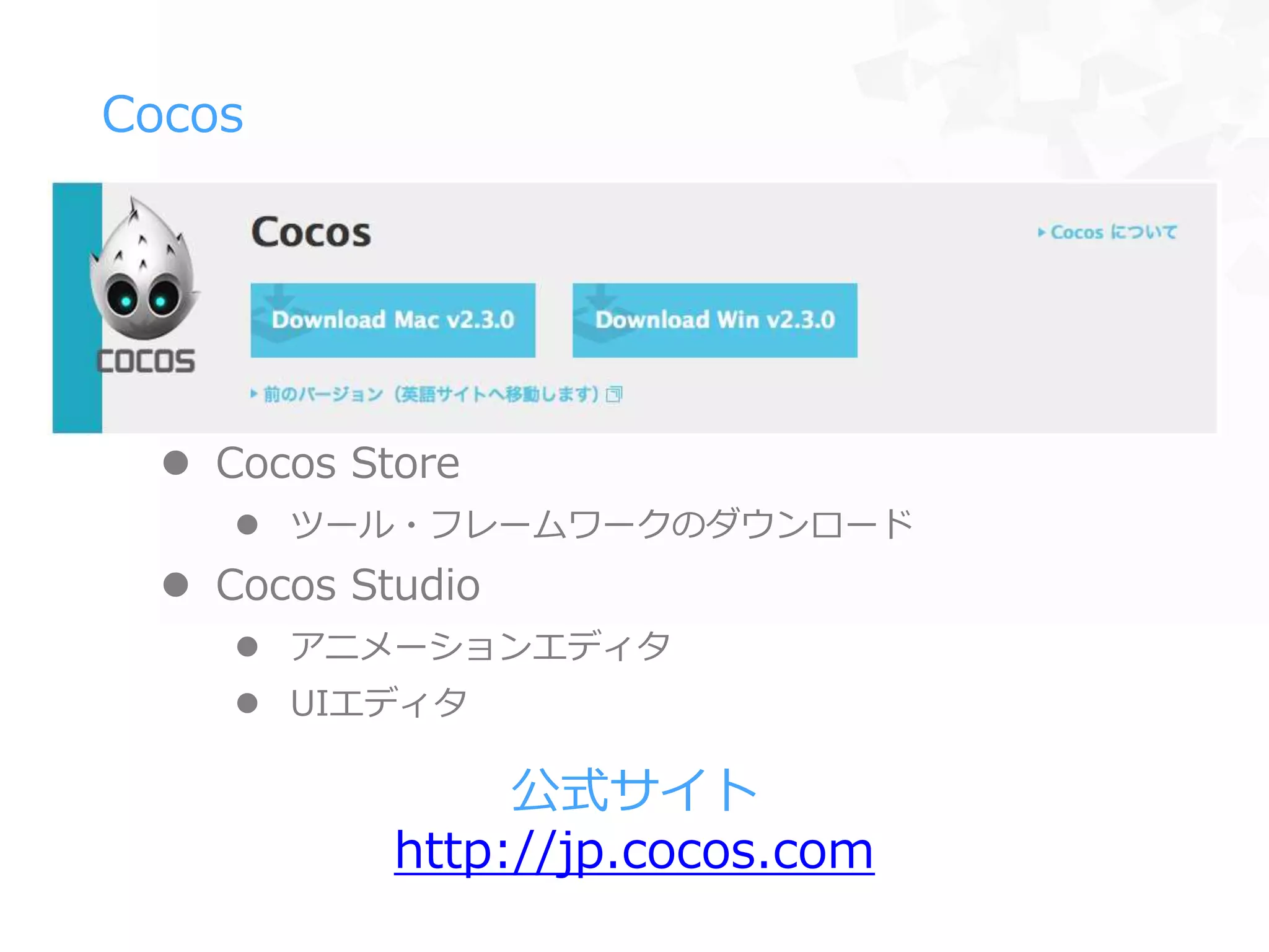  Cocos Store
 ツール・フレームワークのダウンロード
 Cocos Studio
 アニメーションエディタ
 UIエディタ
Cocos
公式サイト
http://jp.cocos.com
 