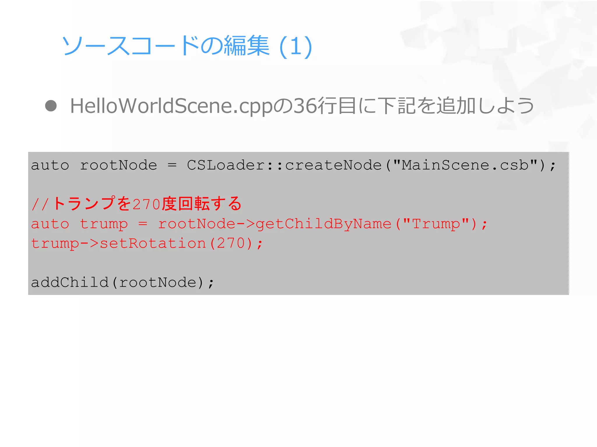ソースコードの編集 (1)
 HelloWorldScene.cppの36行目に下記を追加しよう
auto rootNode = CSLoader::createNode("MainScene.csb");
//トランプを270度回転する
auto trump = rootNode->getChildByName("Trump");
trump->setRotation(270);
addChild(rootNode);
 