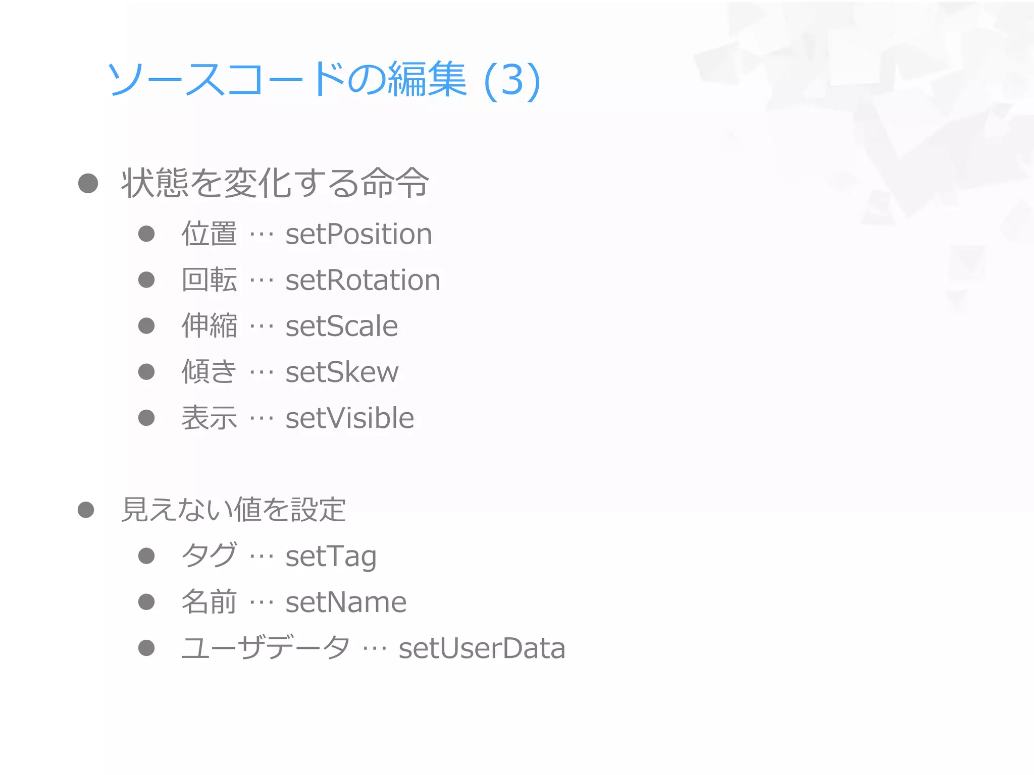 ソースコードの編集 (3)
 状態を変化する命令
 位置 … setPosition
 回転 … setRotation
 伸縮 … setScale
 傾き … setSkew
 表示 … setVisible
 見えない値を設定
 タグ … setTag
 名前 … setName
 ユーザデータ … setUserData
 