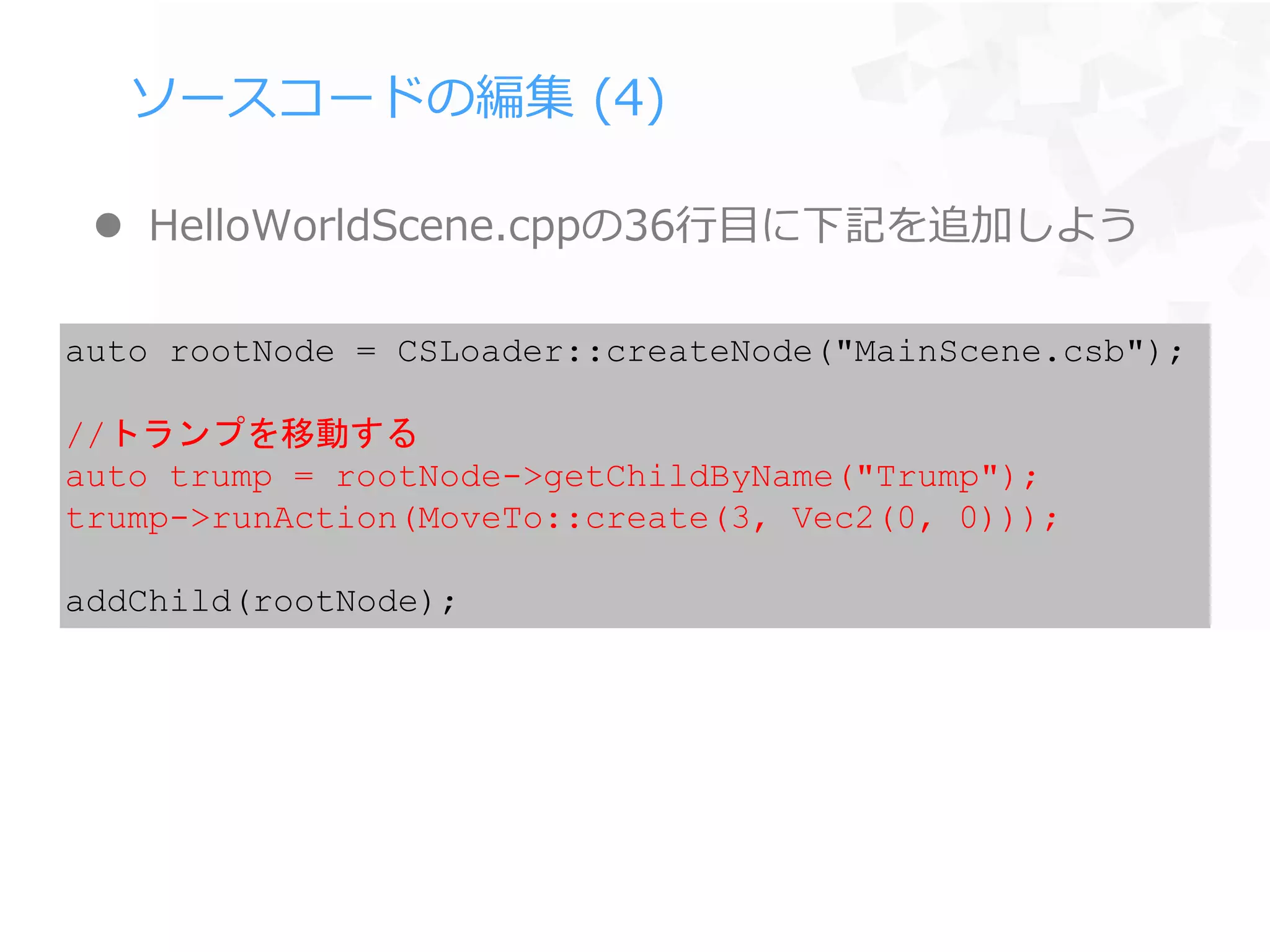 ソースコードの編集 (4)
 HelloWorldScene.cppの36行目に下記を追加しよう
auto rootNode = CSLoader::createNode("MainScene.csb");
//トランプを移動する
auto trump = rootNode->getChildByName("Trump");
trump->runAction(MoveTo::create(3, Vec2(0, 0)));
addChild(rootNode);
 