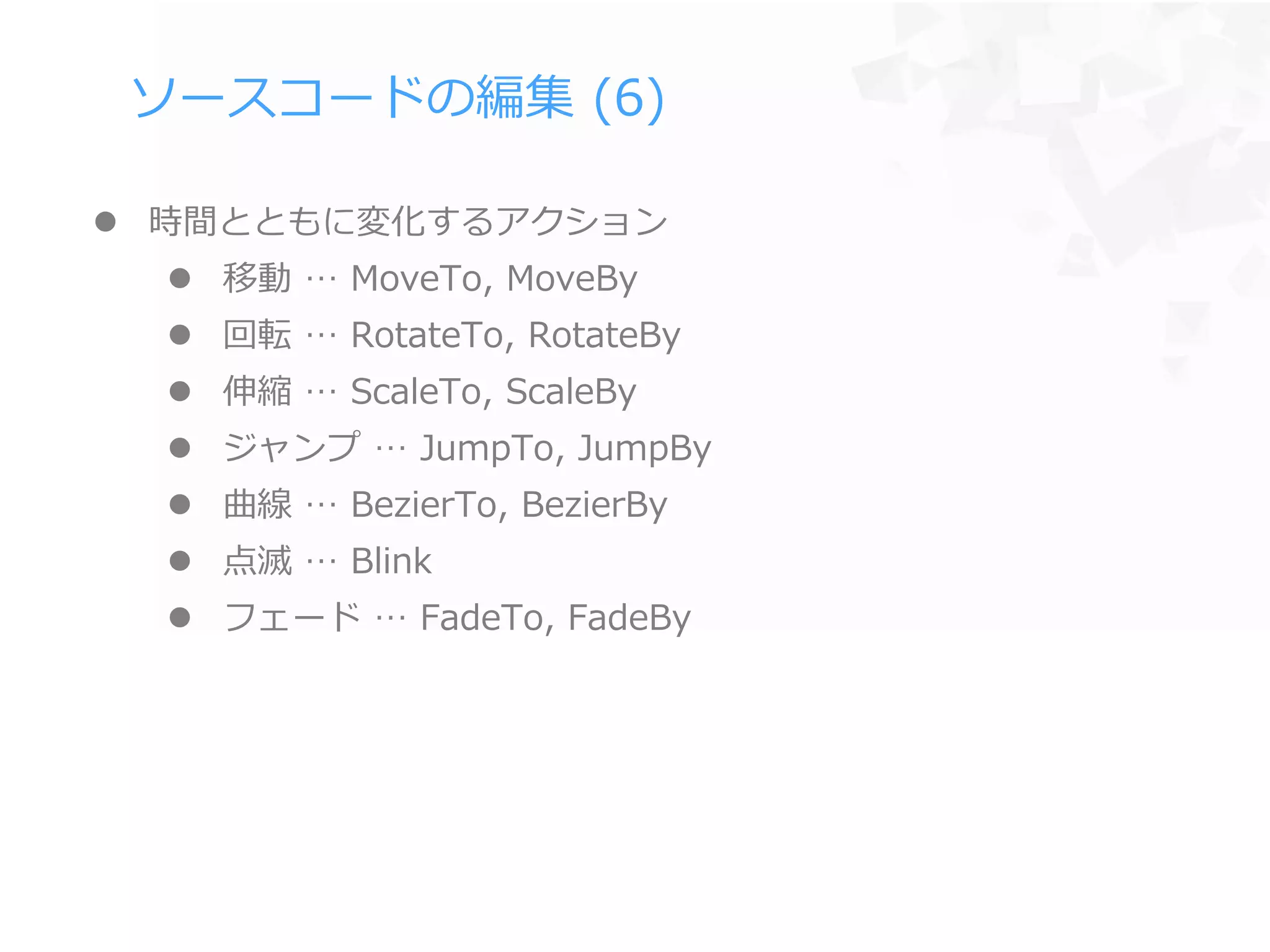 ソースコードの編集 (6)
 時間とともに変化するアクション
 移動 … MoveTo, MoveBy
 回転 … RotateTo, RotateBy
 伸縮 … ScaleTo, ScaleBy
 ジャンプ … JumpTo, JumpBy
 曲線 … BezierTo, BezierBy
 点滅 … Blink
 フェード … FadeTo, FadeBy
 