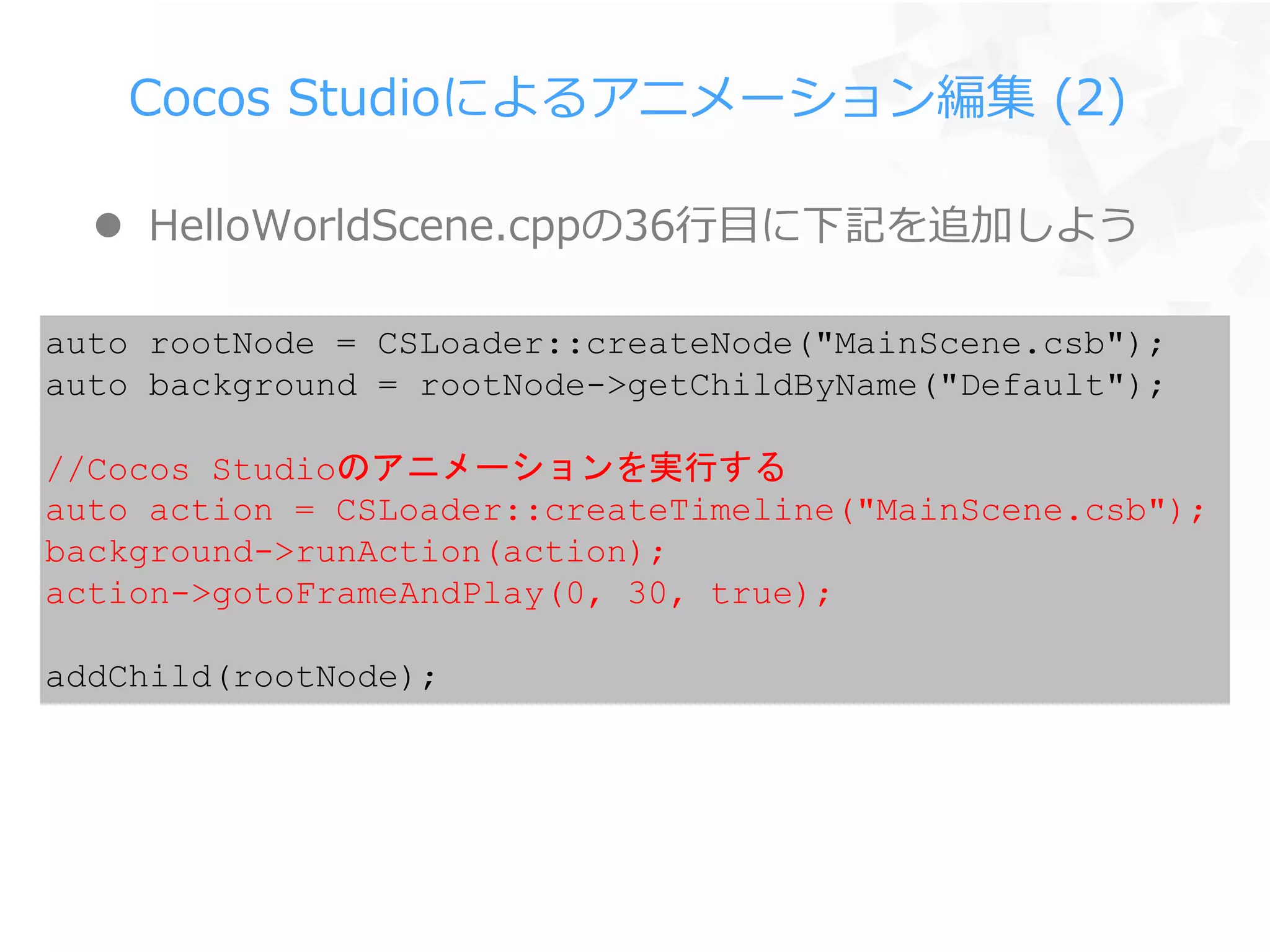 Cocos Studioによるアニメーション編集 (2)
 HelloWorldScene.cppの36行目に下記を追加しよう
auto rootNode = CSLoader::createNode("MainScene.csb");
auto background = rootNode->getChildByName("Default");
//Cocos Studioのアニメーションを実行する
auto action = CSLoader::createTimeline("MainScene.csb");
background->runAction(action);
action->gotoFrameAndPlay(0, 30, true);
addChild(rootNode);
 