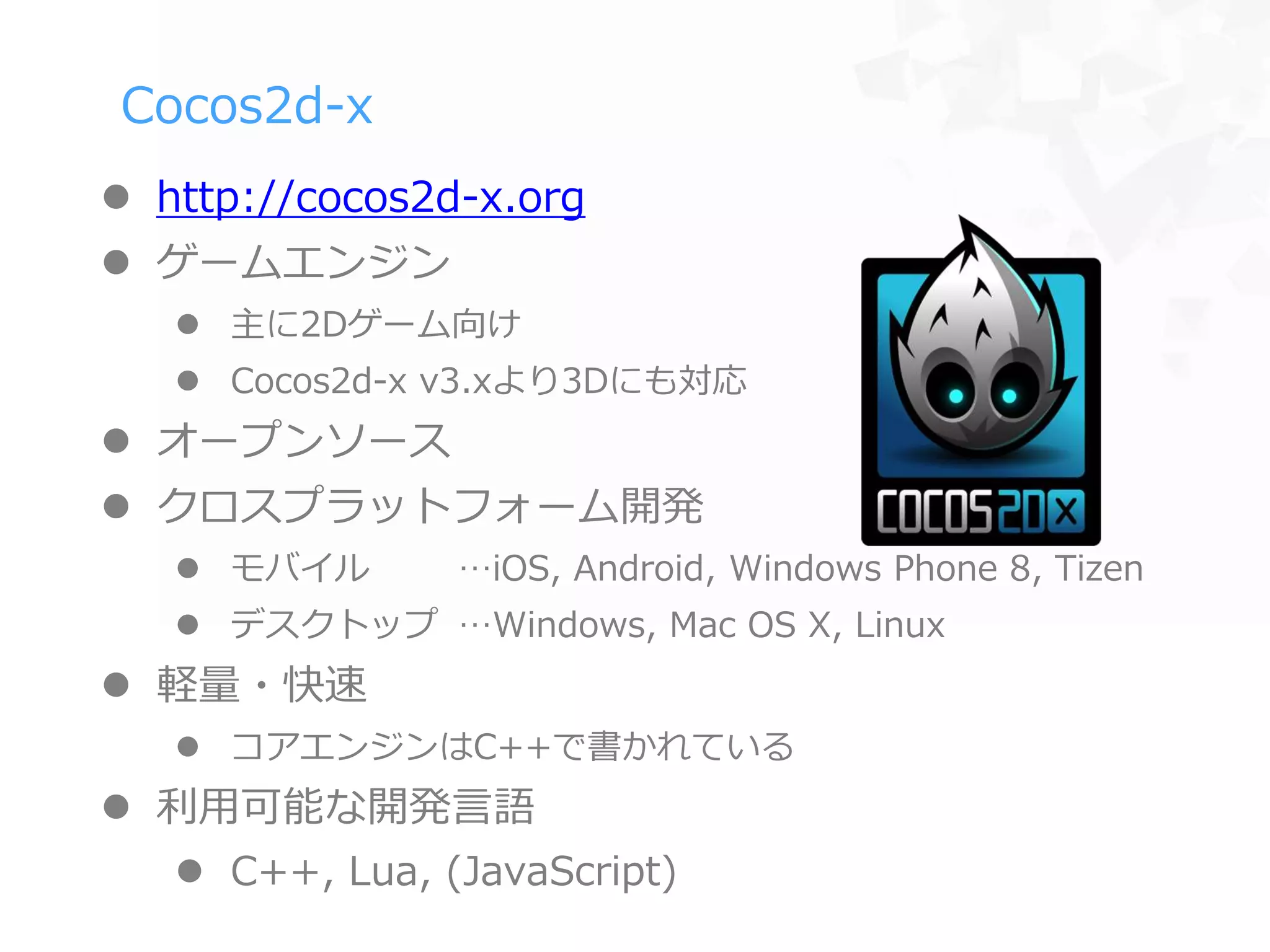 Cocos2d-x
 http://cocos2d-x.org
 ゲームエンジン
 主に2Dゲーム向け
 Cocos2d-x v3.xより3Dにも対応
 オープンソース
 クロスプラットフォーム開発
 モバイル …iOS, Android, Windows Phone 8, Tizen
 デスクトップ …Windows, Mac OS X, Linux
 軽量・快速
 コアエンジンはC++で書かれている
 利用可能な開発言語
 C++, Lua, (JavaScript)
 
