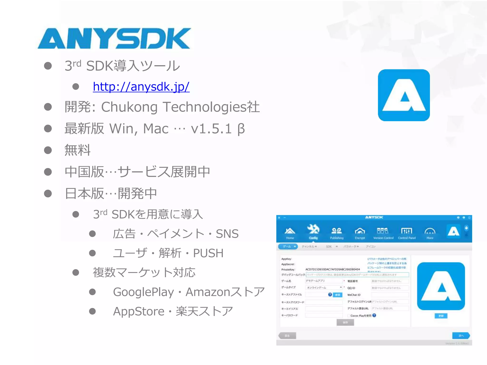 AnySDK
 3rd SDK導入ツール
 http://anysdk.jp/
 開発: Chukong Technologies社
 最新版 Win, Mac … v1.5.1 β
 無料
 中国版…サービス展開中
 日本版…開発中
 3rd SDKを用意に導入
 広告・ペイメント・SNS
 ユーザ・解析・PUSH
 複数マーケット対応
 GooglePlay・Amazonストア
 AppStore・楽天ストア
 