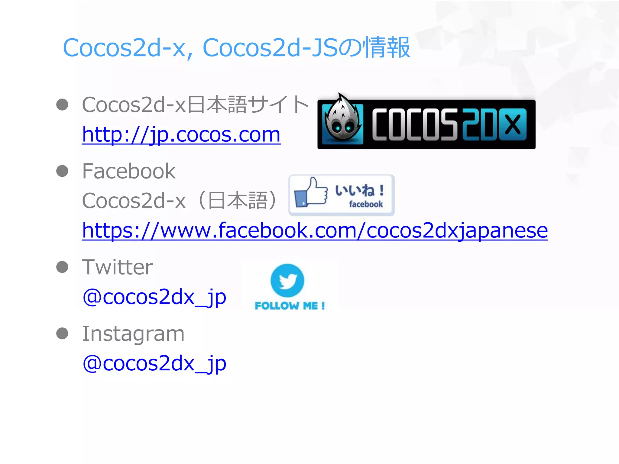 Cocos2d-x, Cocos2d-JSの情報
 Cocos2d-x日本語サイト
http://jp.cocos.com
 Facebook
Cocos2d-x（日本語）
https://www.facebook.com/cocos2dxjapanese
 Twitter
@cocos2dx_jp
 Instagram
@cocos2dx_jp
 