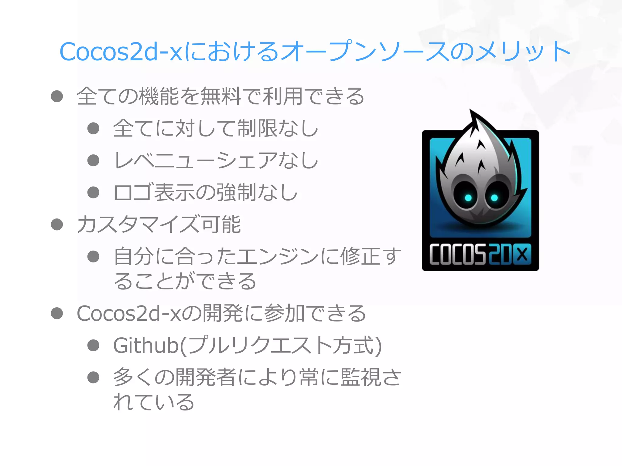 Cocos2d-xにおけるオープンソースのメリット
 全ての機能を無料で利用できる
 全てに対して制限なし
 レベニューシェアなし
 ロゴ表示の強制なし
 カスタマイズ可能
 自分に合ったエンジンに修正す
ることができる
 Cocos2d-xの開発に参加できる
 Github(プルリクエスト方式)
 多くの開発者により常に監視さ
れている
 