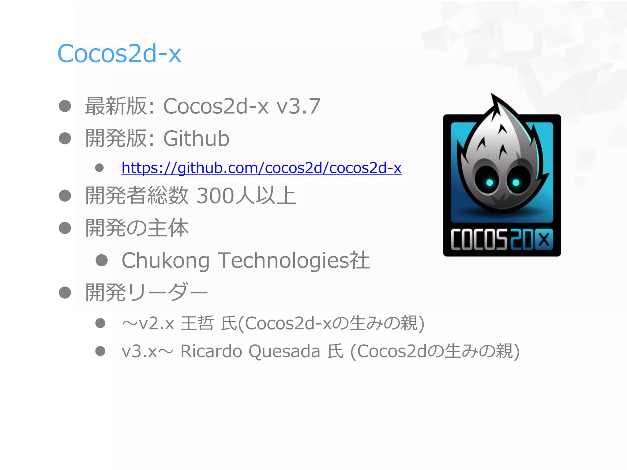 Cocos2d-x
 最新版: Cocos2d-x v3.7
 開発版: Github
 https://github.com/cocos2d/cocos2d-x
 開発者総数 300人以上
 開発の主体
 Chukong Technologies社
 開発リーダー
 〜v2.x 王哲 氏(Cocos2d-xの生みの親)
 v3.x〜 Ricardo Quesada 氏 (Cocos2dの生みの親)
 
