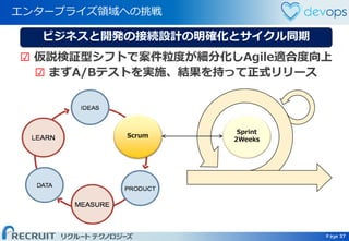 Page 37 Page 37
エンタープライズ領域への挑戦
37
Scrum
Sprint
2Weeks
ビジネスと開発の接続設計の明確化とサイクル同期
☑ 仮説検証型シフトで案件粒度が細分化しAgile適合度向上
☑ まずA/Bテストを実施、結果を持って正式リリース
 