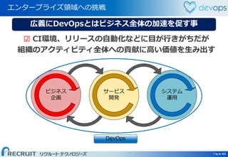Page 43 Page 43
エンタープライズ領域への挑戦
43
広義にDevOpsとはビジネス全体の加速を促す事
ビジネス
企画
システム
運用
サービス
開発
☑ CI環境、リリースの自動化などに目が行きがちだが
組織のアクティビティ全体への貢献に高い価値を生み出す
DevOps
 