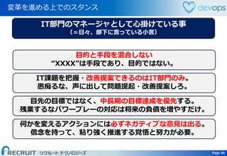Page 46 Page 46
変革を進める上でのスタンス
目的と手段を混合しない
“XXXX”は手段であり、目的ではない。
IT課題を把握・改善提案できるのはIT部門のみ。
愚痴るな、声に出して問題提起・改善提案しろ。
目先の目標ではなく、中長期の目標達成を優先する。
残業するなパワープレーの対応は将来の負債を増やすだけ。
何かを変えるアクションには必ずネガティブな意見は出る。
信念を持って、粘り強く推進する覚悟と努力が必要。
IT部門のマネージャとして心掛けている事
（＝日々、部下に言っている小言）
 
