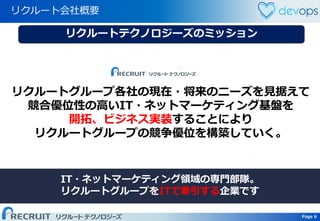 Page 6 Page 6
リクルート会社概要
リクルートグループ各社の現在・将来のニーズを見据えて
競合優位性の高いIT・ネットマーケティング基盤を
開拓、ビジネス実装することにより
リクルートグループの競争優位を構築していく。
IT・ネットマーケティング領域の専門部隊。
リクルートグループをITで牽引する企業です
リクルートテクノロジーズのミッション
 
