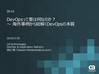 【B-6】
DevOpsって要は何なのか？
～ 海外事例から紐解くDevOpsの本質
2015/7/29
CA technologies
DevOps & Application Delivery
渡辺 隆 (Takashi.Watanabe@ca.com)
 