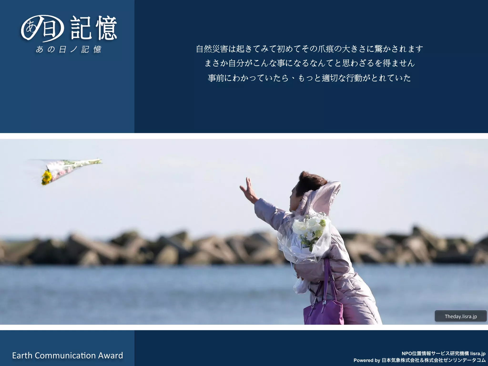 NPO位置情報サービス研究機構 lisra.jp
Powered by 日本気象株式会社＆株式会社ゼンリンデータコム
Theday.lisra.jp	
  
Earth	
  Communica7on	
  Award	
  
自然災害は起きてみて初めてその爪痕の大きさに驚かされます
まさか自分がこんな事になるなんてと思わざるを得ません
事前にわかっていたら、もっと適切な行動がとれていた
 