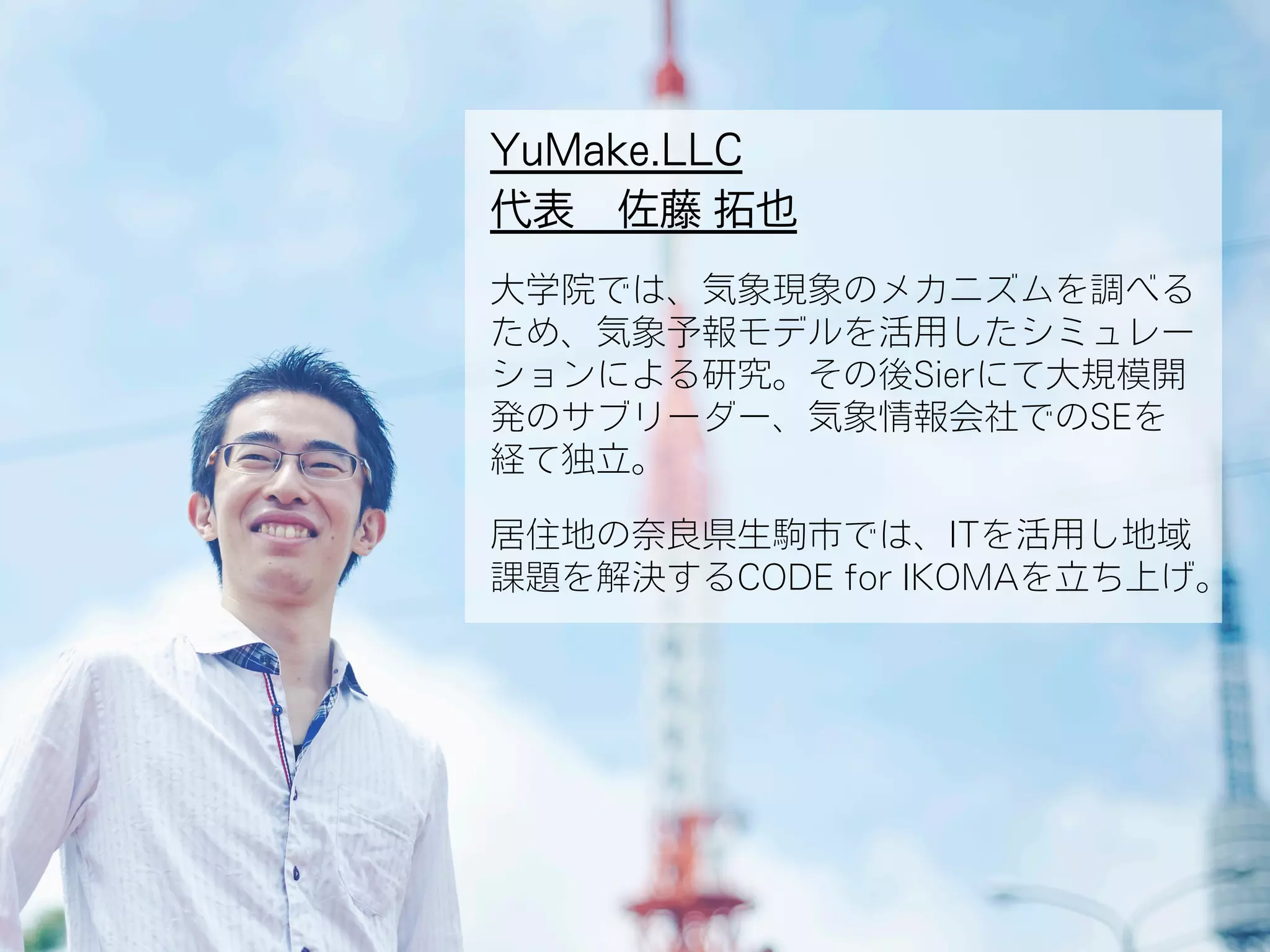YuMake.LLC
代表 佐藤 拓也
大学院では、気象現象のメカニズムを調べる
ため、気象予報モデルを活用したシミュレー
ションによる研究。その後Sierにて大規模開
発のサブリーダー、気象情報会社でのSEを
経て独立。
居住地の奈良県生駒市では、ITを活用し地域
課題を解決するCODE for IKOMAを立ち上げ。
 