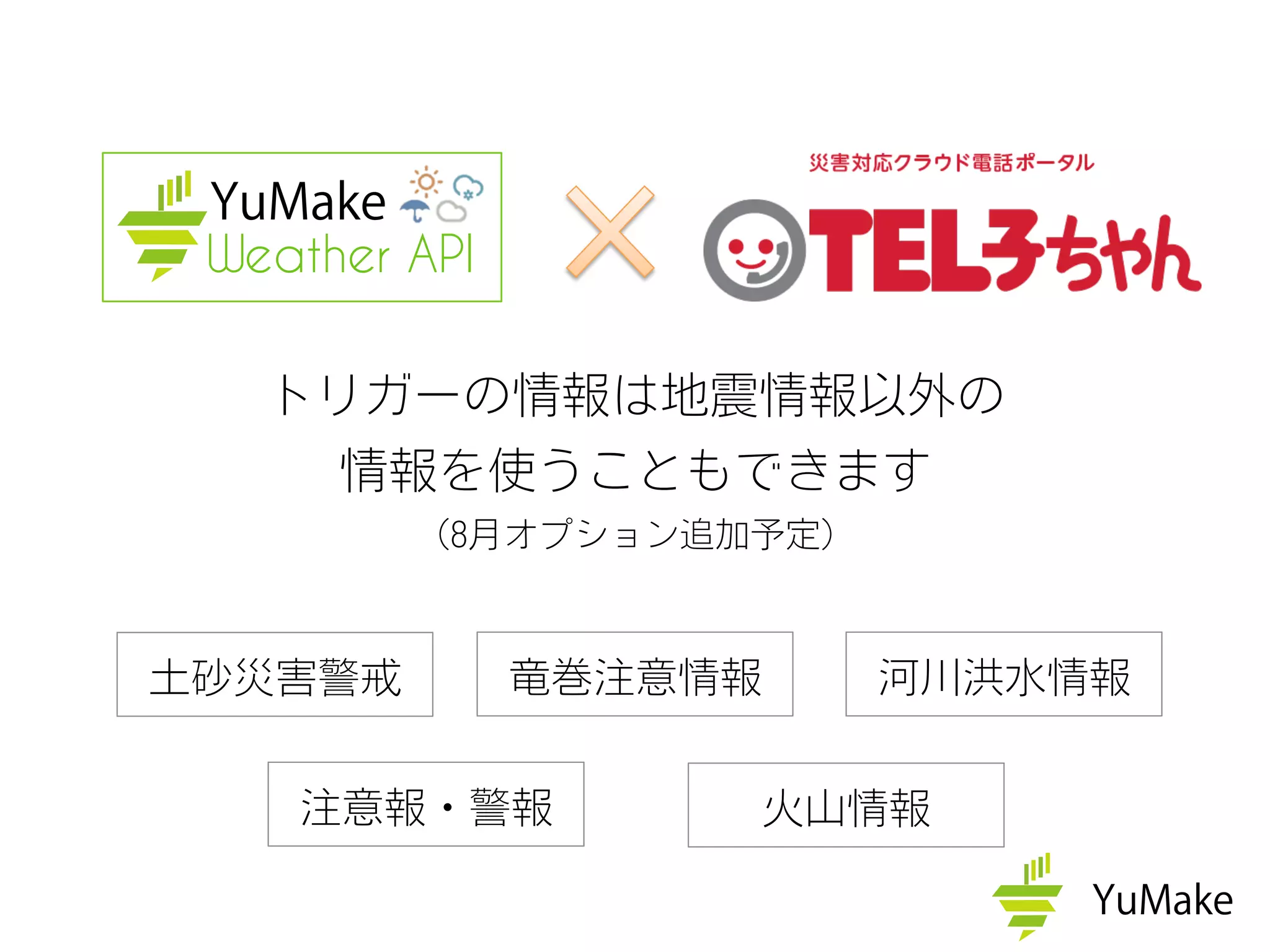 トリガーの情報は地震情報以外の
情報を使うこともできます
（8月オプション追加予定）
Weather API
土砂災害警戒
注意報・警報
竜巻注意情報
火山情報
河川洪水情報
 