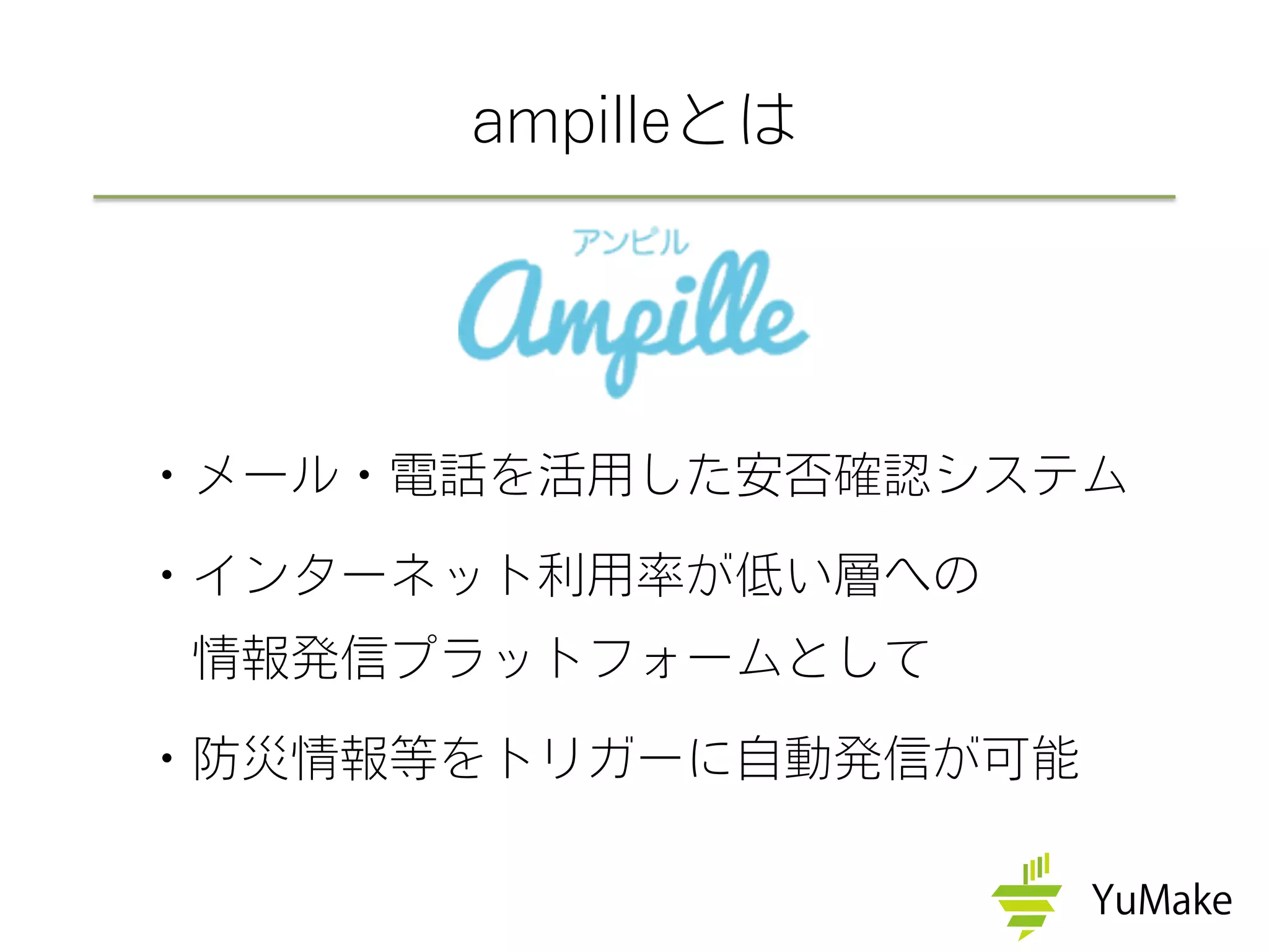 ・メール・電話を活用した安否確認システム
・インターネット利用率が低い層への
 情報発信プラットフォームとして
・防災情報等をトリガーに自動発信が可能
ampilleとは
 