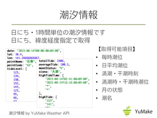 【取得可能項目】
•  毎時潮位
•  日平均潮位
•  満潮・干潮時刻
•  満潮時・干潮時潮位
•  月の状態
•  潮名
潮汐情報
日にち・1時間単位の潮汐情報です
日にち、緯度経度指定で取得
潮汐情報 by YuMake Weather API
 