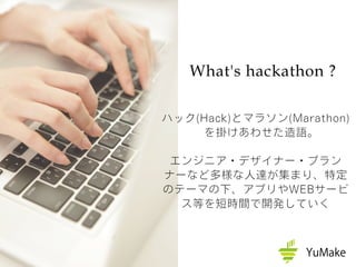 What's hackathon ?
ハック(Hack)とマラソン(Marathon)
を掛けあわせた造語。
エンジニア・デザイナー・プラン
ナーなど多様な人達が集まり、特定
のテーマの下、アプリやWEBサービ
ス等を短時間で開発していく
 