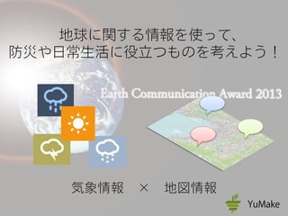 地球に関する情報を使って、
防災や日常生活に役立つものを考えよう！
気象情報 × 地図情報
 