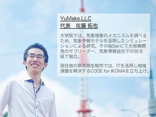 YuMake.LLC
代表 佐藤 拓也
大学院では、気象現象のメカニズムを調べる
ため、気象予報モデルを活用したシミュレー
ションによる研究。その後Sierにて大規模開
発のサブリーダー、気象情報会社でのSEを
経て独立。
居住地の奈良県生駒市では、ITを活用し地域
課題を解決するCODE for IKOMAを立ち上げ。
 