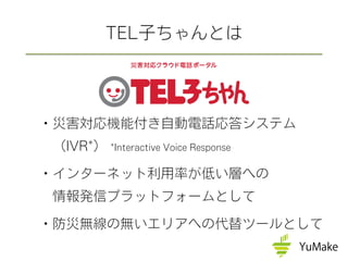 ・災害対応機能付き自動電話応答システム
 （IVR*） *Interactive Voice Response
・インターネット利用率が低い層への
 情報発信プラットフォームとして
・防災無線の無いエリアへの代替ツールとして
TEL子ちゃんとは
 