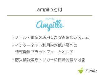 ・メール・電話を活用した安否確認システム
・インターネット利用率が低い層への
 情報発信プラットフォームとして
・防災情報等をトリガーに自動発信が可能
ampilleとは
 