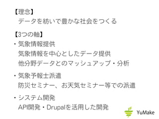 【理念】
 データを紡いで豊かな社会をつくる
【3つの軸】
・気象情報提供
 気象情報を中心としたデータ提供
 他分野データとのマッシュアップ・分析
・気象予報士派遣
 防災セミナー、お天気セミナー等での派遣
・システム開発
 API開発・Drupalを活用した開発
 