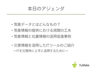 ・気象データとはどんなもの？
・気象情報の提供における民間の工夫
・気象情報と位置情報の活用促進事例
・災害情報を活用したITツールのご紹介
 ∼ITを災害時に上手に活用するために∼
本日のアジェンダ
 