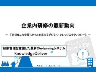 ！
！
To Be Connected. Digital-Knowledge
企業内研修の最新動向
－ 『多様化した学習スタイルを支えるデジタル・ナレッジのテクノロジー』 －
KnowledgeDeliver
Plus
研修管理を意識した最新のｅ-learningシステム
 