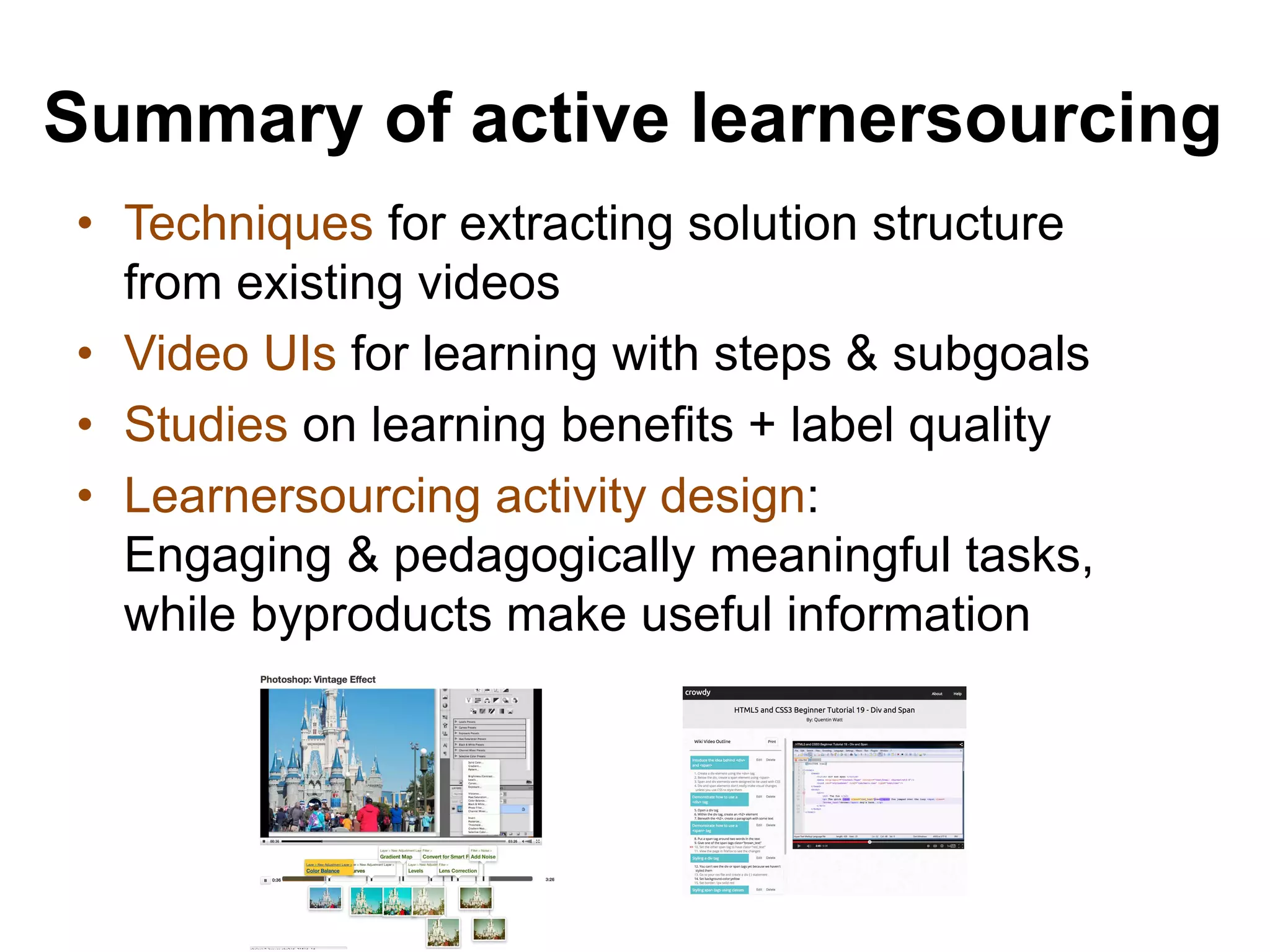 Summary of active learnersourcing
• Techniques for extracting solution structure
from existing videos
• Video UIs for learning with steps & subgoals
• Studies on learning benefits + label quality
• Learnersourcing activity design:
Engaging & pedagogically meaningful tasks,
while byproducts make useful information
 